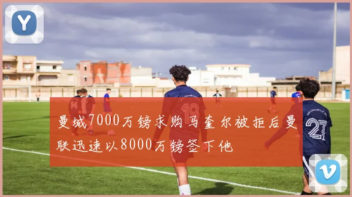 曼城7000万镑求购马奎尔被拒后曼联迅速以8000万镑签下他