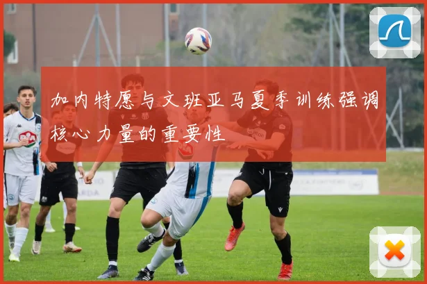 加内特愿与文班亚马夏季训练强调核心力量的重要性