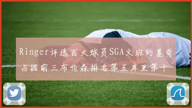 Ringer评选百大球员SGA文班约基奇占据前三布伦森排名第五库里第十杜兰特第十六詹姆斯第二十