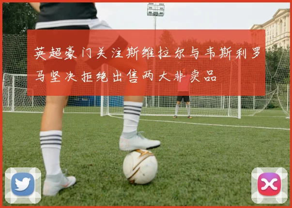 英超豪门关注斯维拉尔与韦斯利罗马坚决拒绝出售两大非卖品