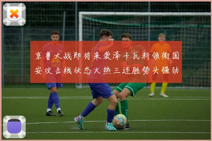 京鲁大战即将来袭泽卡瓦科领衔国安攻击线状态火热三连胜势头强劲