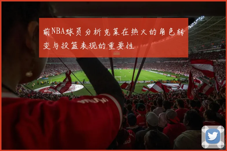 前NBA球员分析克莱在热火的角色转变与投篮表现的重要性