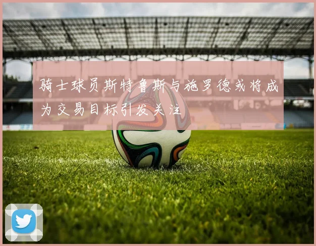 骑士球员斯特鲁斯与施罗德或将成为交易目标引发关注