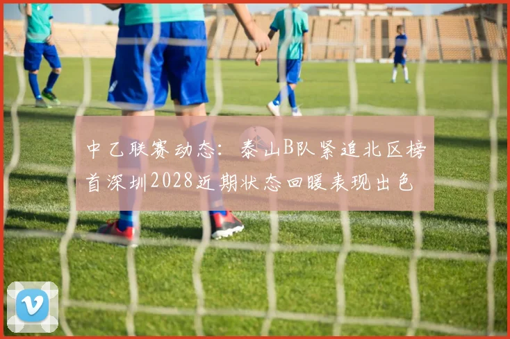 中乙联赛动态：泰山B队紧追北区榜首深圳2028近期状态回暖表现出色