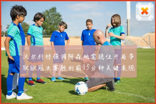沃尔科特强调阿森纳需稳住开局争取欧冠决赛胜利前15分钟关键表现