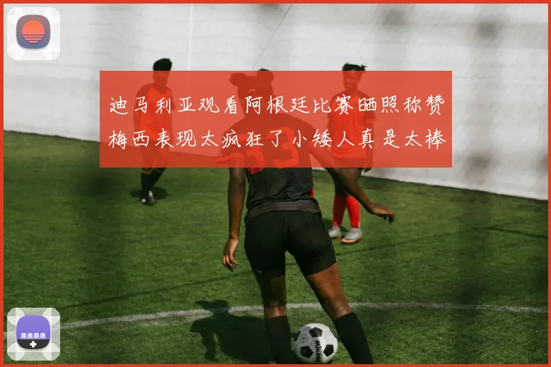 迪马利亚观看阿根廷比赛晒照称赞梅西表现太疯狂了小矮人真是太棒了