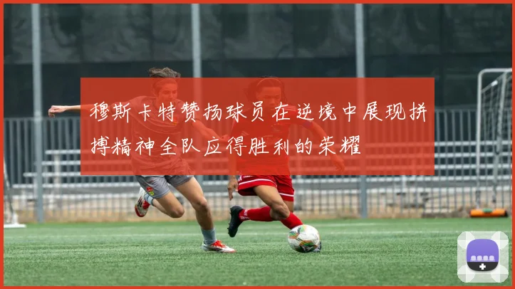 穆斯卡特赞扬球员在逆境中展现拼搏精神全队应得胜利的荣耀