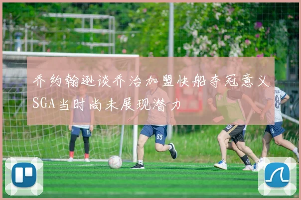 乔约翰逊谈乔治加盟快船夺冠意义SGA当时尚未展现潜力