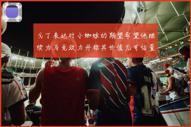 戈丁表达对小蜘蛛的期望希望他继续为马竞效力并称其价值无可估量