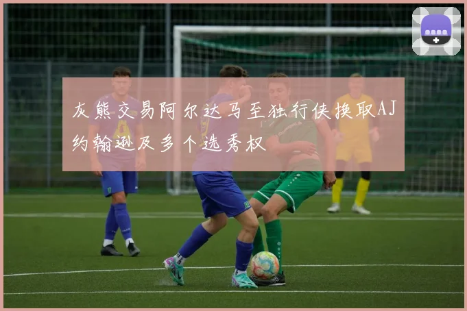灰熊交易阿尔达马至独行侠换取AJ约翰逊及多个选秀权