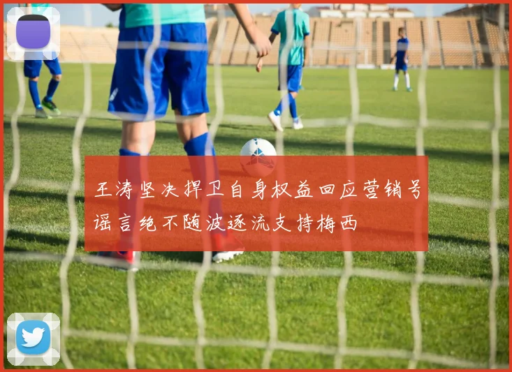 王涛坚决捍卫自身权益回应营销号谣言绝不随波逐流支持梅西